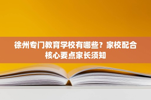 徐州专门教育学校有哪些？家校配合核心要点家长须知