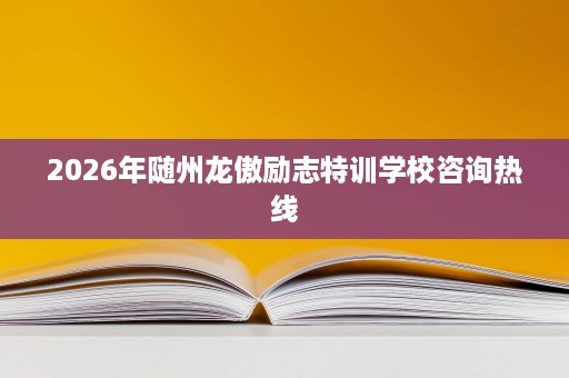 2026年随州龙傲励志特训学校咨询热线 2026年随州龙傲励志特训学校咨询热线