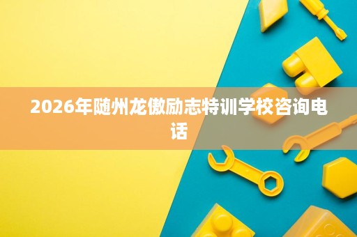 2026年随州龙傲励志特训学校咨询电话 2026年随州龙傲励志特训学校咨询电话