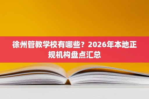 徐州管教学校有哪些？2026年本地正规机构盘点汇总