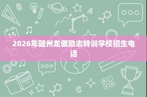 2026年随州龙傲励志特训学校招生电话 2026年随州龙傲励志特训学校招生电话