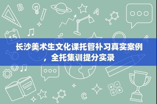 长沙美术生文化课托管补习真实案例,全托集训提分实录 长沙美术生文化课托管补习真实案例,全托集训提分实录