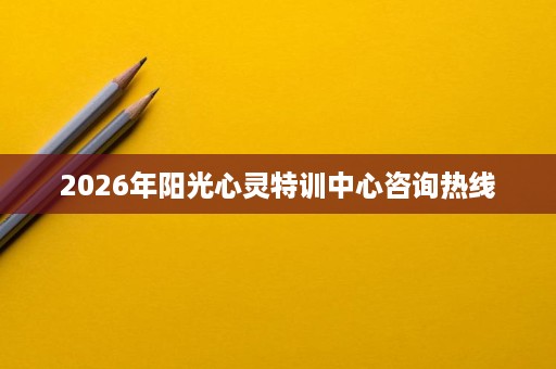 2026年阳光心灵特训中心咨询热线 2026年阳光心灵特训中心咨询热线