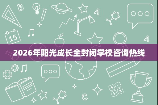 2026年阳光成长全封闭学校咨询热线 2026年阳光成长全封闭学校咨询热线
