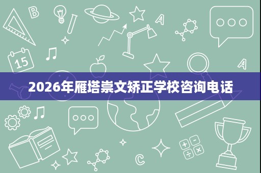 2026年雁塔崇文矫正学校咨询电话 2026年雁塔崇文矫正学校咨询电话