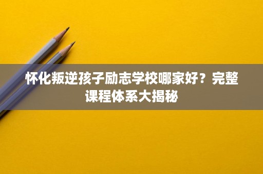 怀化叛逆孩子励志学校哪家好?完整课程体系大揭秘 怀化叛逆孩子励志学校哪家好?完整课程体系大揭秘