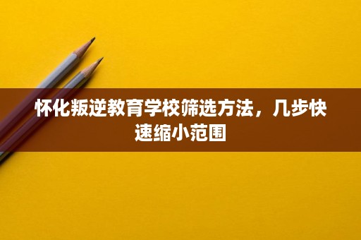 怀化叛逆教育学校筛选方法,几步快速缩小范围 怀化叛逆教育学校筛选方法,几步快速缩小范围