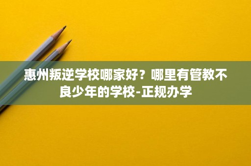 惠州叛逆学校哪家好?哪里有管教不良少年的学校-正规办学 惠州叛逆学校哪家好?哪里有管教不良少年的学校-正规办学
