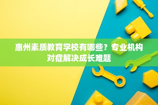 惠州素质教育学校有哪些?专业机构对症解决成长难题 惠州素质教育学校有哪些?专业机构对症解决成长难题