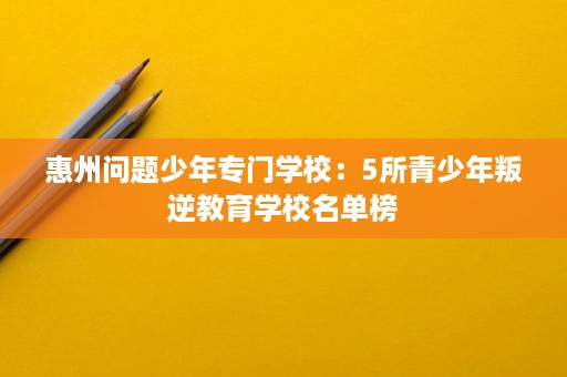 惠州问题少年专门学校:5所青少年叛逆教育学校名单榜 惠州问题少年专门学校:5所青少年叛逆教育学校名单榜
