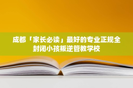 成都「家长必读」最好的专业正规全封闭小孩叛逆管教学校 成都「家长必读」最好的专业正规全封闭小孩叛逆管教学校