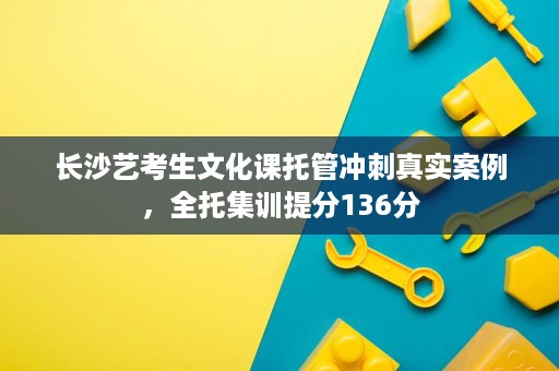 长沙艺考生文化课托管冲刺真实案例,全托集训提分136分 长沙艺考生文化课托管冲刺真实案例,全托集训提分136分
