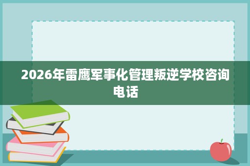 2026年雷鹰军事化管理叛逆学校咨询电话 2026年雷鹰军事化管理叛逆学校咨询电话