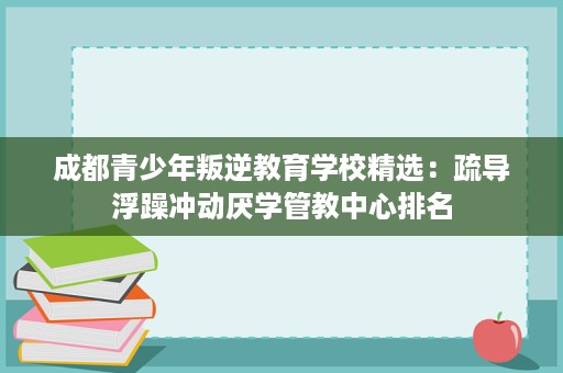 成都青少年叛逆教育学校精选:疏导浮躁冲动厌学管教中心排名 成都青少年叛逆教育学校精选:疏导浮躁冲动厌学管教中心排名
