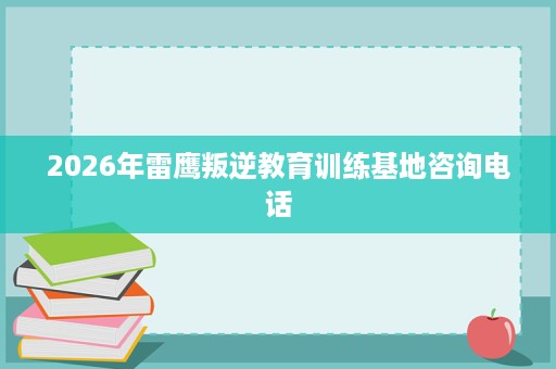 2026年雷鹰叛逆教育训练基地咨询电话 2026年雷鹰叛逆教育训练基地咨询电话