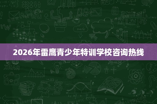 2026年雷鹰青少年特训学校咨询热线 2026年雷鹰青少年特训学校咨询热线