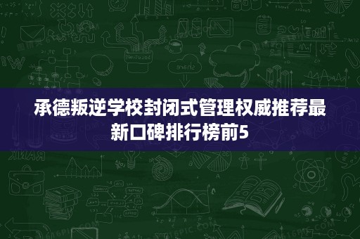 承德叛逆学校封闭式管理权威推荐最新口碑排行榜前5 承德叛逆学校封闭式管理权威推荐最新口碑排行榜前5