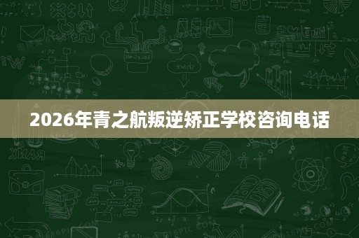 2026年青之航叛逆矫正学校咨询电话 2026年青之航叛逆矫正学校咨询电话
