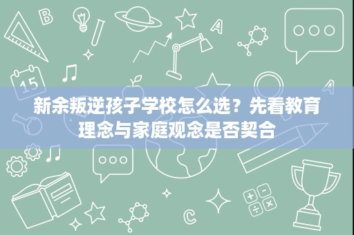 新余叛逆孩子学校怎么选?先看教育理念与家庭观念是否契合 新余叛逆孩子学校怎么选?先看教育理念与家庭观念是否契合
