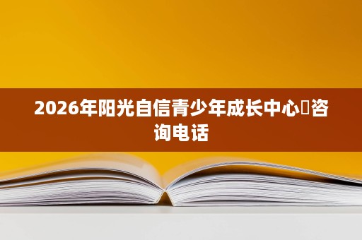 2026年阳光自信青少年成长中心咨询电话 2026年阳光自信青少年成长中心咨询电话
