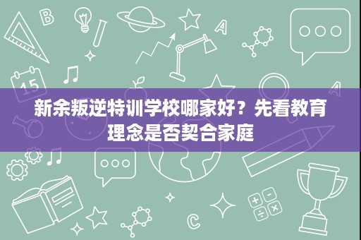 新余叛逆特训学校哪家好?先看教育理念是否契合家庭 新余叛逆特训学校哪家好?先看教育理念是否契合家庭