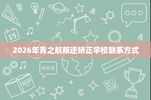 2026年青之航叛逆矫正学校联系方式 2026年青之航叛逆矫正学校联系方式