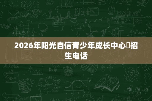 2026年阳光自信青少年成长中心招生电话 2026年阳光自信青少年成长中心招生电话