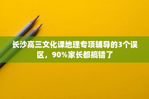 长沙高三文化课地理专项辅导的3个误区,90%家长都搞错了 长沙高三文化课地理专项辅导的3个误区,90%家长都搞错了