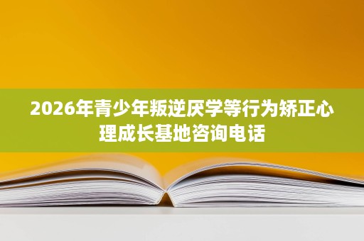 2026年青少年叛逆厌学等行为矫正心理成长基地咨询电话 2026年青少年叛逆厌学等行为矫正心理成长基地咨询电话