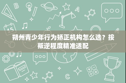 朔州青少年行为矫正机构怎么选?按叛逆程度精准适配 朔州青少年行为矫正机构怎么选?按叛逆程度精准适配