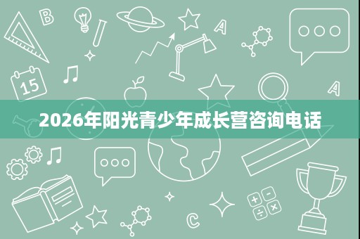 2026年阳光青少年成长营咨询电话 2026年阳光青少年成长营咨询电话