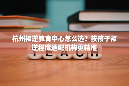 杭州叛逆教育中心怎么选?按孩子叛逆程度适配机构更精准 杭州叛逆教育中心怎么选?按孩子叛逆程度适配机构更精准