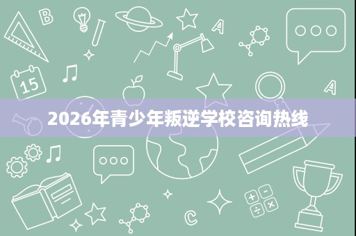 2026年青少年叛逆学校咨询热线 2026年青少年叛逆学校咨询热线