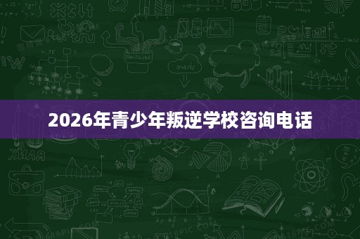 2026年青少年叛逆学校咨询电话 2026年青少年叛逆学校咨询电话