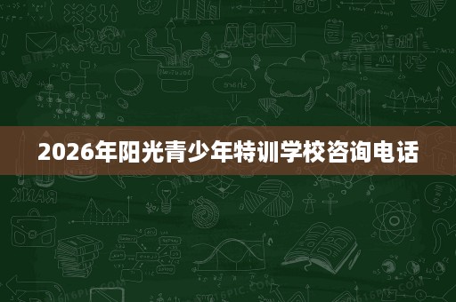 2026年阳光青少年特训学校咨询电话 2026年阳光青少年特训学校咨询电话