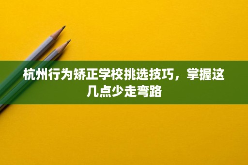杭州行为矫正学校挑选技巧,掌握这几点少走弯路 杭州行为矫正学校挑选技巧,掌握这几点少走弯路