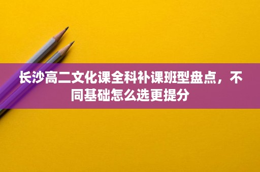 长沙高二文化课全科补课班型盘点,不同基础怎么选更提分 长沙高二文化课全科补课班型盘点,不同基础怎么选更提分
