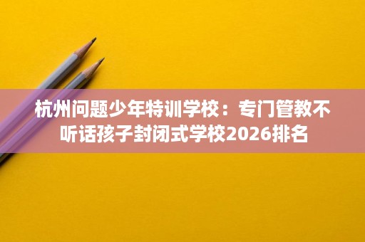 杭州问题少年特训学校:专门管教不听话孩子封闭式学校2026排名 杭州问题少年特训学校:专门管教不听话孩子封闭式学校2026排名
