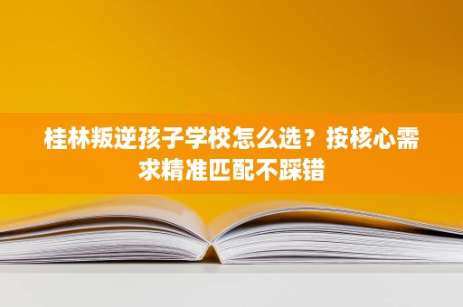 桂林叛逆孩子学校怎么选?按核心需求精准匹配不踩错 桂林叛逆孩子学校怎么选?按核心需求精准匹配不踩错