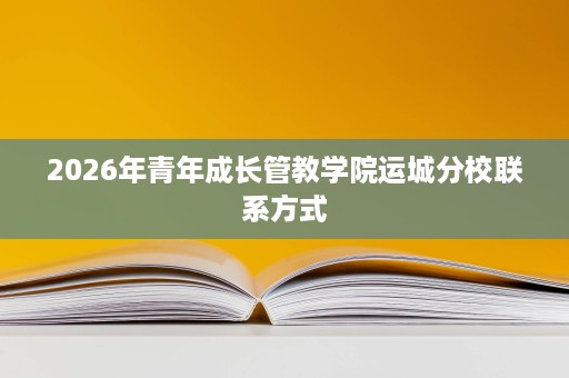 2026年青年成长管教学院运城分校联系方式 2026年青年成长管教学院运城分校联系方式