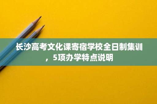 长沙高考文化课寄宿学校全日制集训,5项办学特点说明 长沙高考文化课寄宿学校全日制集训,5项办学特点说明