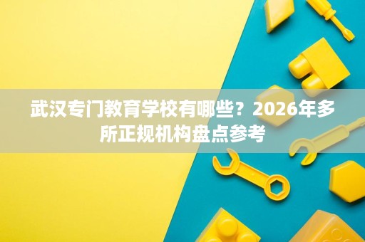 武汉专门教育学校有哪些?2026年多所正规机构盘点参考 武汉专门教育学校有哪些?2026年多所正规机构盘点参考
