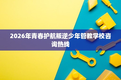 2026年青春护航叛逆少年管教学校咨询热线 2026年青春护航叛逆少年管教学校咨询热线
