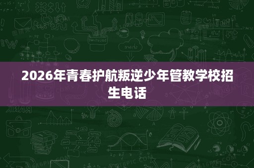 2026年青春护航叛逆少年管教学校招生电话 2026年青春护航叛逆少年管教学校招生电话