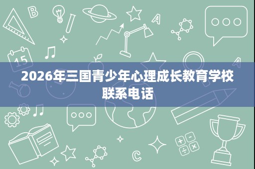 2026年三国青少年心理成长教育学校联系电话 2026年三国青少年心理成长教育学校联系电话