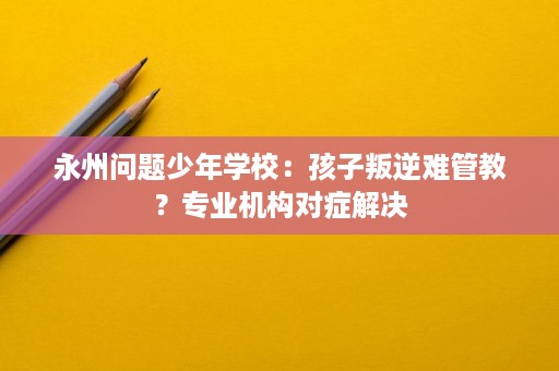 永州问题少年学校:孩子叛逆难管教?专业机构对症解决 永州问题少年学校:孩子叛逆难管教?专业机构对症解决
