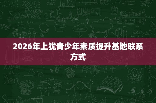 2026年上犹青少年素质提升基地联系方式 2026年上犹青少年素质提升基地联系方式