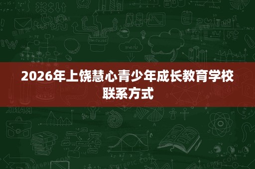2026年上饶慧心青少年成长教育学校联系方式 2026年上饶慧心青少年成长教育学校联系方式