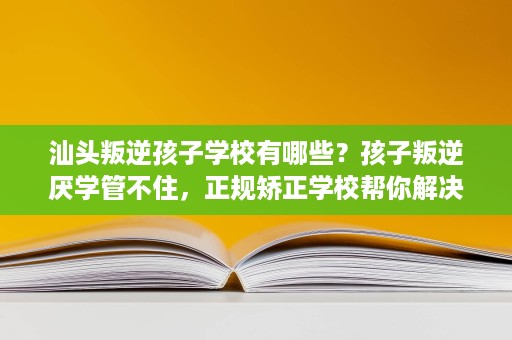 汕头叛逆孩子学校有哪些？孩子叛逆厌学管不住，正规矫正学校帮你解决
