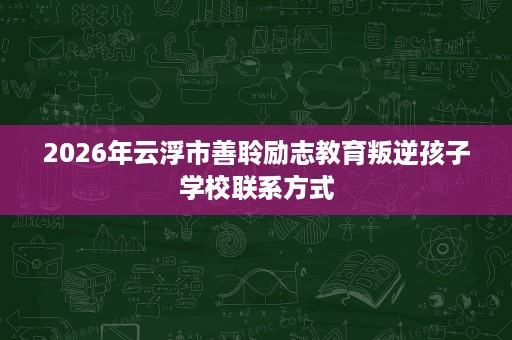 2026年云浮市善聆励志教育叛逆孩子学校联系方式 2026年云浮市善聆励志教育叛逆孩子学校联系方式